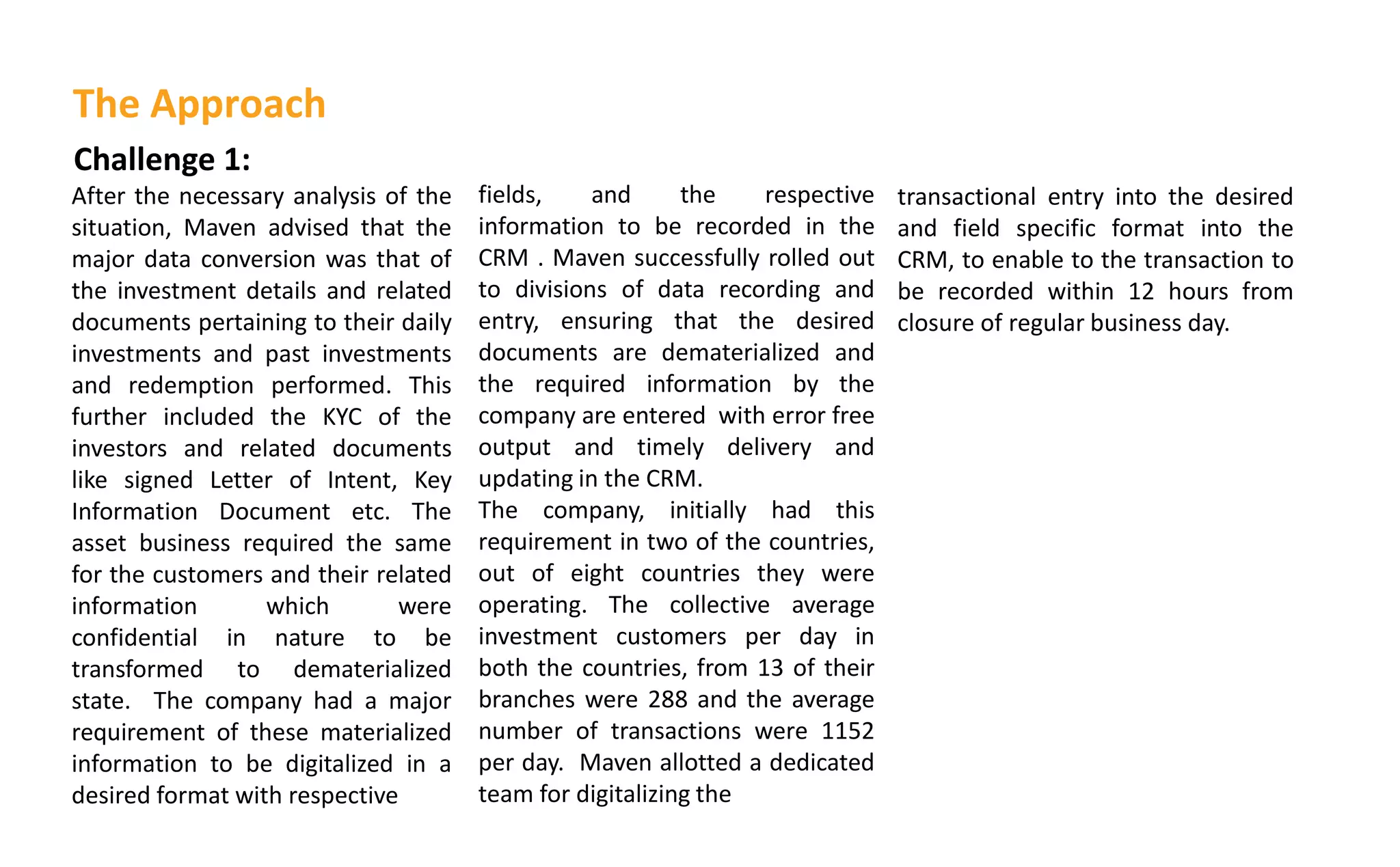 Challenge 1:
After the necessary analysis of the
situation, Maven advised that the
major data conversion was that of
the investment details and related
documents pertaining to their daily
investments and past investments
and redemption performed. This
further included the KYC of the
investors and related documents
like signed Letter of Intent, Key
Information Document etc. The
asset business required the same
for the customers and their related
information which were
confidential in nature to be
transformed to dematerialized
state. The company had a major
requirement of these materialized
information to be digitalized in a
desired format with respective
fields, and the respective
information to be recorded in the
CRM . Maven successfully rolled out
to divisions of data recording and
entry, ensuring that the desired
documents are dematerialized and
the required information by the
company are entered with error free
output and timely delivery and
updating in the CRM.
The company, initially had this
requirement in two of the countries,
out of eight countries they were
operating. The collective average
investment customers per day in
both the countries, from 13 of their
branches were 288 and the average
number of transactions were 1152
per day. Maven allotted a dedicated
team for digitalizing the
The Approach
transactional entry into the desired
and field specific format into the
CRM, to enable to the transaction to
be recorded within 12 hours from
closure of regular business day.
 
