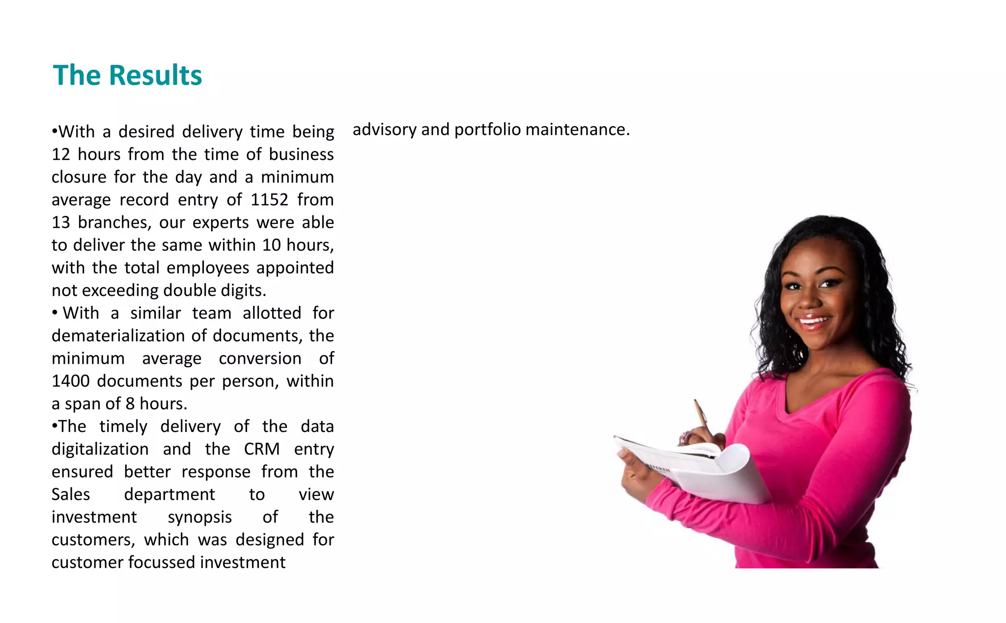 The Results
•With a desired delivery time being
12 hours from the time of business
closure for the day and a minimum
average record entry of 1152 from
13 branches, our experts were able
to deliver the same within 10 hours,
with the total employees appointed
not exceeding double digits.
• With a similar team allotted for
dematerialization of documents, the
minimum average conversion of
1400 documents per person, within
a span of 8 hours.
•The timely delivery of the data
digitalization and the CRM entry
ensured better response from the
Sales department to view
investment synopsis of the
customers, which was designed for
customer focussed investment
advisory and portfolio maintenance.
 