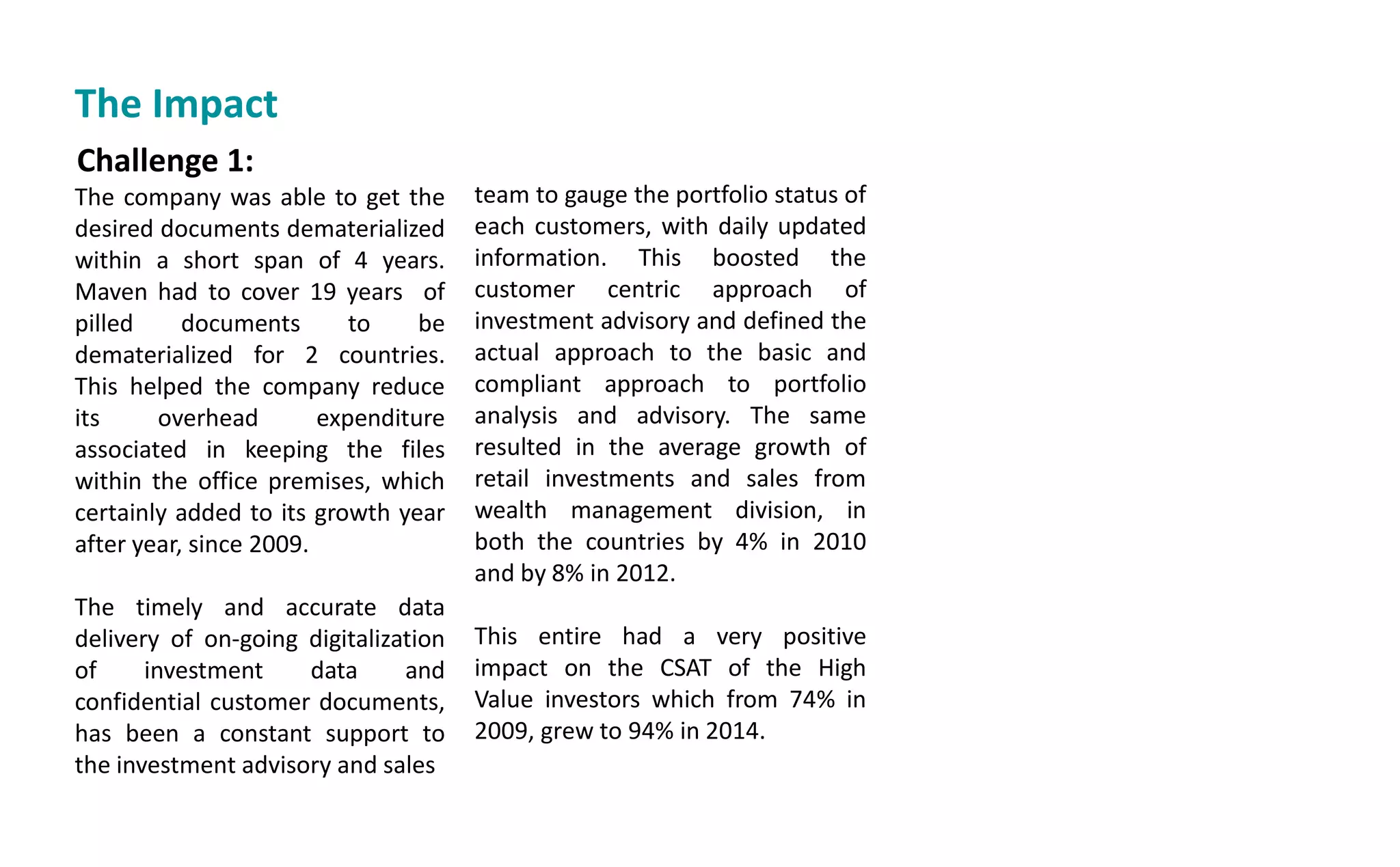 Challenge 1:
The company was able to get the
desired documents dematerialized
within a short span of 4 years.
Maven had to cover 19 years of
pilled documents to be
dematerialized for 2 countries.
This helped the company reduce
its overhead expenditure
associated in keeping the files
within the office premises, which
certainly added to its growth year
after year, since 2009.
The timely and accurate data
delivery of on-going digitalization
of investment data and
confidential customer documents,
has been a constant support to
the investment advisory and sales
team to gauge the portfolio status of
each customers, with daily updated
information. This boosted the
customer centric approach of
investment advisory and defined the
actual approach to the basic and
compliant approach to portfolio
analysis and advisory. The same
resulted in the average growth of
retail investments and sales from
wealth management division, in
both the countries by 4% in 2010
and by 8% in 2012.
This entire had a very positive
impact on the CSAT of the High
Value investors which from 74% in
2009, grew to 94% in 2014.
The Impact
 