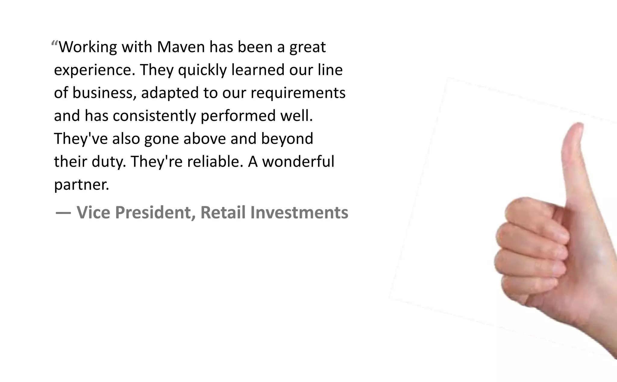Working with Maven has been a great
experience. They quickly learned our line
of business, adapted to our requirements
and has consistently performed well.
They've also gone above and beyond
their duty. They're reliable. A wonderful
partner.
— Vice President, Retail Investments
 