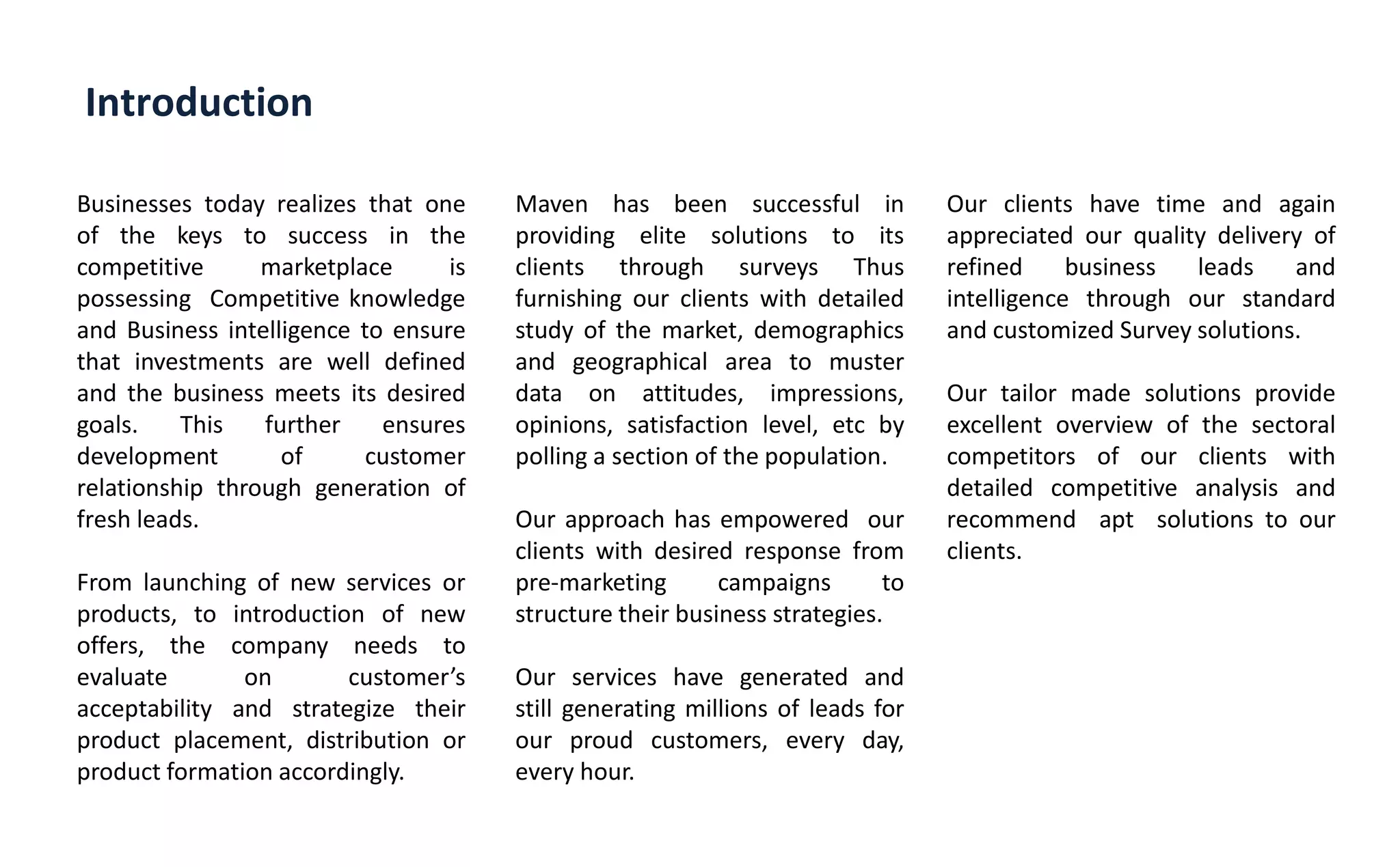 Introduction
Businesses today realizes that one
of the keys to success in the
competitive marketplace is
possessing Competitive knowledge
and Business intelligence to ensure
that investments are well defined
and the business meets its desired
goals. This further ensures
development of customer
relationship through generation of
fresh leads.
From launching of new services or
products, to introduction of new
offers, the company needs to
evaluate on usto er s
acceptability and strategize their
product placement, distribution or
product formation accordingly.
Maven has been successful in
providing elite solutions to its
clients through surveys Thus
furnishing our clients with detailed
study of the market, demographics
and geographical area to muster
data on attitudes, impressions,
opinions, satisfaction level, etc by
polling a section of the population.
Our approach has empowered our
clients with desired response from
pre-marketing campaigns to
structure their business strategies.
Our services have generated and
still generating millions of leads for
our proud customers, every day,
every hour.
Our clients have time and again
appreciated our quality delivery of
refined business leads and
intelligence through our standard
and customized Survey solutions.
Our tailor made solutions provide
excellent overview of the sectoral
competitors of our clients with
detailed competitive analysis and
recommend apt solutions to our
clients.
 