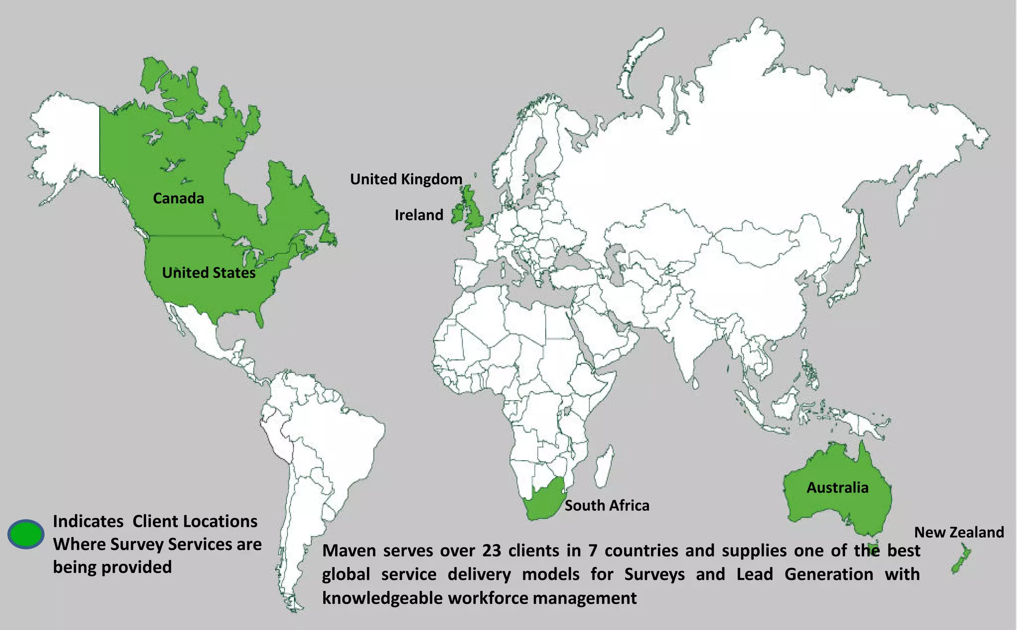 Maven serves over 23 clients in 7 countries and supplies one of the best
global service delivery models for Surveys and Lead Generation with
knowledgeable workforce management
Indicates Client Locations
Where Survey Services are
being provided
Ireland
United Kingdom
Canada
United States
Australia
New Zealand
South Africa
 
