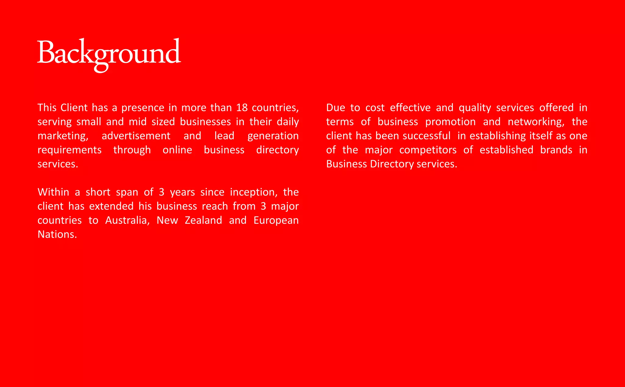 Background
This Client has a presence in more than 18 countries,
serving small and mid sized businesses in their daily
marketing, advertisement and lead generation
requirements through online business directory
services.
Within a short span of 3 years since inception, the
client has extended his business reach from 3 major
countries to Australia, New Zealand and European
Nations.
Due to cost effective and quality services offered in
terms of business promotion and networking, the
client has been successful in establishing itself as one
of the major competitors of established brands in
Business Directory services.
 