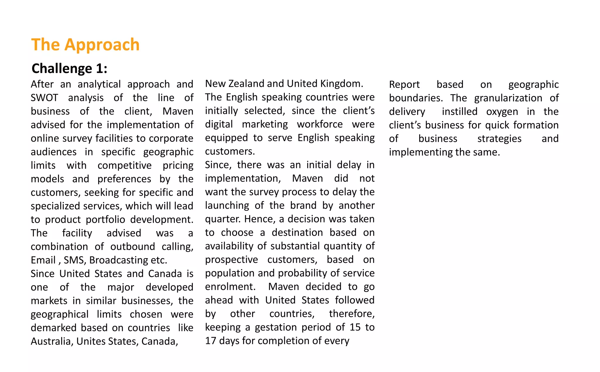 Challenge 1:
After an analytical approach and
SWOT analysis of the line of
business of the client, Maven
advised for the implementation of
online survey facilities to corporate
audiences in specific geographic
limits with competitive pricing
models and preferences by the
customers, seeking for specific and
specialized services, which will lead
to product portfolio development.
The facility advised was a
combination of outbound calling,
Email , SMS, Broadcasting etc.
Since United States and Canada is
one of the major developed
markets in similar businesses, the
geographical limits chosen were
demarked based on countries like
Australia, Unites States, Canada,
New Zealand and United Kingdom.
The English speaking countries were
initially selected, since the lie t s
digital marketing workforce were
equipped to serve English speaking
customers.
Since, there was an initial delay in
implementation, Maven did not
want the survey process to delay the
launching of the brand by another
quarter. Hence, a decision was taken
to choose a destination based on
availability of substantial quantity of
prospective customers, based on
population and probability of service
enrolment. Maven decided to go
ahead with United States followed
by other countries, therefore,
keeping a gestation period of 15 to
17 days for completion of every
The Approach
Report based on geographic
boundaries. The granularization of
delivery instilled oxygen in the
lie t s business for quick formation
of business strategies and
implementing the same.
 