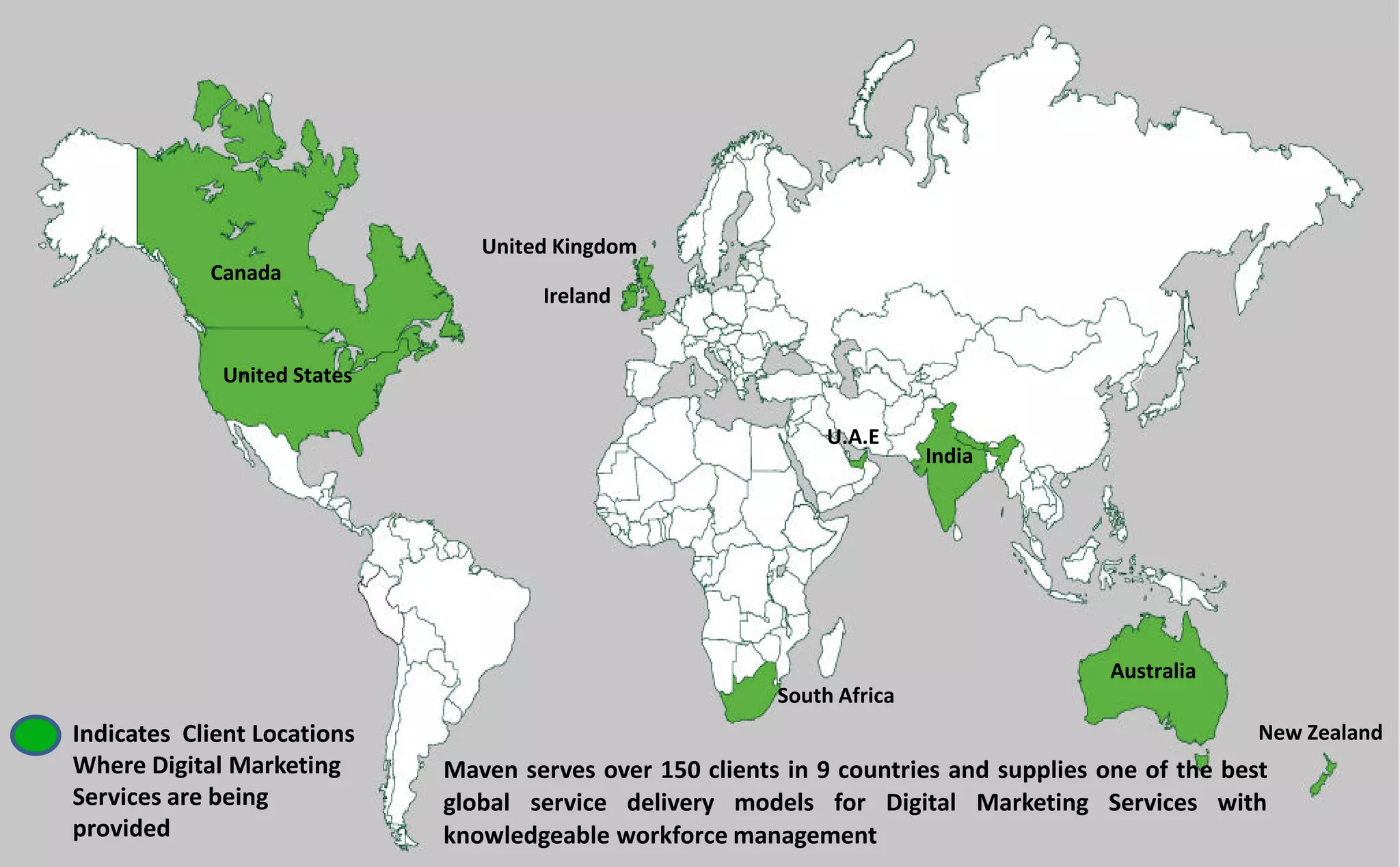 Maven serves over 150 clients in 9 countries and supplies one of the best
global service delivery models for Digital Marketing Services with
knowledgeable workforce management
Indicates Client Locations
Where Digital Marketing
Services are being
provided
Canada
United States
United Kingdom
Ireland
South Africa
Australia
New Zealand
U.A.E
India
 