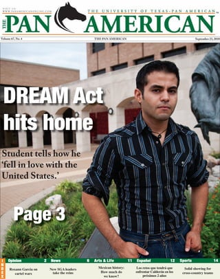 THE PAN AMERICANVolume 67, No. 4 September 23, 2010
DREAM Act
hits home
Page 2 - Big business might
have packed their bags, but
they never left
Page 3 - Jobs after
graduation becoming scarce
Page 11 - Holiday gift guide Page 14 - Q&A with volleyball
player Rebecca Toddy
Roxann Garcia on
cartel wars
New SGA leaders
take the reins
Mexican history:
How much do
we know?
Los retos que tendrá que
enfrentar Calderón en los
próximos 2 años
Solid showing for
cross-country teams
Page 3
Student tells how he
‘fell in love with the
United States.’
 