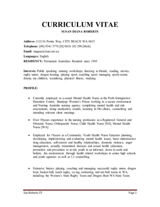Sue Roberts CV Page 1
CURRICULUM VITAE
SUSAN DIANA ROBERTS
Address: U12/16 Perina Way, CITY BEACH WA 6015
Telephone: [08] 9341 5776 [H] 0416 182 290 [Mob]
Email: magsue@iinet.net.au
Languages: English
RESIDENCY: Permanent Australian Resident since 1985
Interests: Public speaking, running workshops, listening to friends, reading, movies,
rugby union, dragon boating, playing sport, coaching sport, managing sports teams,
drama, my children, socialising, physical fitness, studying
PROFILE:
 Currently employed as a casual Mental Health Nurse at the Perth Immigration
Detention Centre, Bandyup Women’s Prison working in a secure environment
and Nursing Australia nursing agency, completing mental health and risk
assessments, doing medication rounds, assisting in Drs clinics, counselling and
attending relevant client meetings
 Over 30years experience in the nursing profession as a Registered General and
Obstetric Nurse, Orthopaedic Nurse, Child Health Nurse [NZ], Mental Health
Nurse [WA]
 Employed for 19years as a Community Youth Health Nurse Educator planning,
developing, implementing and evaluating mental health issues, harm minimisation
drug education, self-esteem and healthy relationships, domestic violence, anger
management, sexually transmitted diseases and sexual health education,
promotion and prevention to at risk youth in an informal, down to earth and
holistic, fun environment, through health related workshops in senior high schools
and youth agencies as well as 1:1 counselling
 Extensive history playing, coaching and managing successful rugby union, dragon
boat, basket-ball, touch rugby, oz tag, swimming and net-ball teams in WA,
including the Women’s State Rugby Team and Dragon Boat WA State Team.
 