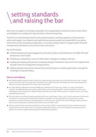 CIPFA | Global expertise in public financial management10
We’re here to support our members and public sector organisations around the world in their efforts
and obligations to comply with high standards in financial reporting.
To do this we work with governments and regulatory bodies, providing guidance on best practice,
advice and support. Our networks and audit and accountancy panels are responsible for our policy
and technical work and produce publications, run events and give advice to support public financial
management practitioners across all functions and sectors.
Our work includes:
 Influencing policy through engagement with policy makers and practitioners to enable informed
perspectives and insights.
 Providing an authoritative source of information, intelligence, analysis and news.
 Leading and working with partners to develop strategic frameworks and tools for the improvement
of public financial management and governance.
 Helping develop and promote relevant tools and techniques to enable organisations manage the
challenge of reduced funding.
How we are helping
 Our highly-regarded, specialist Public Finance (PF) magazine keeps practitioners up to date with the latest news, in-depth
articles, advice and tips for management in the public sector. Digital newsletters PF Daily and PF International keep them
abreast of change in the public sector both in the UK and abroad.
 Our Public Money  Management Journal (PMM) was established over 30 years ago. Today it’s a major international,
academic and professional journal covering public finance, policy and management. The journal publishes articles, new
developments and contributions to debate, keeping subscribers up to date with best practice, analytical reports, and critical
groundbreaking research.
 Our publications are written by expert practitioners and cover a wide range of topics, such as audit, governance and financial
management. Our publication The Role of the Chief Financial Officer has been adapted for local government, central
government, housing and health. It provides guidance on the key levers, qualities, skills and knowledge needed to perform
this role successfully and is a reference tool for CFO’s across the public sector.
 We have worked with the International Federation of Accountants (IFAC) to jointly develop The International Framework:
Good Governance in the Public Sector. This important publication outlines a set of core principles for good governance in
public sector entities, supplemented by practical implementation guidance.
	setting standards
		and raising the bar
 