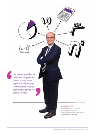 CIPFA | Global expertise in public financial management 11
I’ve been a member of
CIPFA for 23 years and
have a strong sense
of pride in belonging
to the world’s leading
accountancy body for
public services.
Kevin Bartle CPFA
Assistant Director for Finance
and Chief Financial Officer
London Borough of Haringey Council
CIPFA Member since 1991
 