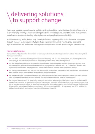 CIPFA | Global expertise in public financial management12
To achieve success, ensure financial stability and sustainability – whether in a climate of austerity or
as an emerging country – public sector organisations need adaptable, sound financial management
models with clear accountability, robust planning and people with the right skills.
And that’s exactly where we can help. Our expertise and support guides public financial managers
through changes as they successfully re-shape public services, while meeting new policy and
legislative demands – and review and improve their business models and strategies for the future.
How we are helping
Our reputation and public sector ethos enables us to create practical solutions to help practitioners address the challenges that
their organisations face:
 The new CIPFA Counter Fraud Centre provides professional training, acts as a best practice bank, and provides professional
consultancy to ensure that organisations are protected against the threat of fraudulent practices.
 Our new independent standard of excellence for governance has been developed in response to a collapse in public trust
and the increased pressure organisations face to ensure good governance practices. The CIPFA Governance Mark will help
organisations minimise the risk of governance failure, and stand apart from the rest in governance practice.
 Our advisory service ‘Dealing with the Cuts’ uses our unrivalled expertise and data banks to help uncover fresh and alternative
ways to deliver service strategies while working within budget imperatives.
 Our unique reservoir of customer performance data helps organisations benchmark themselves against their peers, helping
them to make evidence-based decisions, improve their performance and deliver value for money services.
 Our Financial Management (FM) Model helps to identify cost-cutting opportunities and efficiency gains by conducting a full
review of the strength of an organisation’s financial management strategies. Following a roll out in Central Government in the
UK, we have also begun to roll the FM Model out internationally, working alongside the New Zealand Treasury, The Abu Dhabi
Accountability Authority and the Government Finance Officers of America (GFOA) – all examples of how CIPFA is taking the
lead and providing tools to strengthen financial stability around the world.
	delivering solutions
		to support change
 