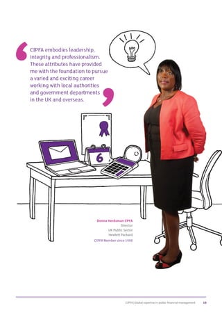 CIPFA | Global expertise in public financial management 13
Donna Herdsman CPFA
Director
UK Public Sector
Hewlett Packard
CIPFA Member since 1988
CIPFA embodies leadership,
integrity and professionalism.
These attributes have provided
me with the foundation to pursue
a varied and exciting career
working with local authorities
and government departments
in the UK and overseas.
 