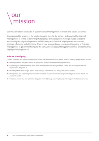 CIPFA | Global expertise in public financial management4
Our mission is to be the leader in public financial management in the UK and around the world.
Improving public services is the key to changing lives for the better – and good public financial
management is central to achieving that process. It ensures public money is raised and spent
with the highest degree of openness and efficiency and that critically important services are
provided efficiently and effectively. There is now an urgent need to improve the quality of financial
management in governments around the world, and the accountancy profession has an essential role
to play in helping to do so.
How we are helping
CIPFA is extremely well placed to be a leading force in the development of this reform. Some of the ways we are helping include:
 Leading domestic and global debate on good public financial management and governance.
 Supporting our members and the wider public finance profession throughout their careers and in adding value to the
organisations they work in.
 Providing information, insight, advice and training to our members and other public service leaders.
 Championing and supporting improvement in standards of public financial management and governance in the UK and
around the world.
 Increasing social value and upholding the public interest through ensuring the proper management of public resources.
	our
		mission
 