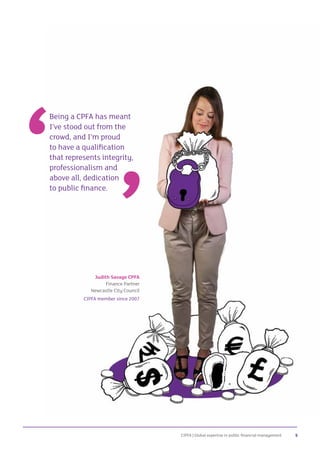 CIPFA | Global expertise in public financial management 5
Being a CPFA has meant
I’ve stood out from the
crowd, and I’m proud
to have a qualification
that represents integrity,
professionalism and
above all, dedication
to public finance.
Judith Savage CPFA
Finance Partner
Newcastle City Council
CIPFA member since 2007
 