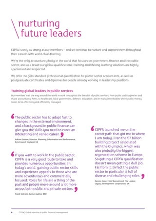 CIPFA | Global expertise in public financial management6
CIPFA is only as strong as our members – and we continue to nurture and support them throughout
their careers with world-class training.
We’re the only accountancy body in the world that focuses on government finance and the public
sector, and as a result our global qualifications, training and lifelong learning solutions are highly
specialised and respected.
We offer the gold-standard professional qualification for public sector accountants, as well as
postgraduate certificates and diplomas for people already working in leadership positions.
Training global leaders in public services
Our members lead the way around the world in work throughout the breadth of public services, from public audit agencies and
major accountancy firms, to healthcare, local government, defence, education, and in many other bodies where public money
needs to be effectively and efficiently managed.
	nurturing
		future leaders
The public sector has to adapt fast to
changes in the external environment,
and a background in public finance can
give you the skills you need to carve an
interesting and varied career.
Yukimi Carson, Director, Planning, Information and Performance,
Arts Council England, UK
If you want to work in the public sector,
CIPFA is a very good route to take and
provides numerous opportunities. In
today’s world, gaining public sector skills
and experience appeals to those who are
more adventurous and commercially
focused. Roles for life are a thing of the
past and people move around a lot more
across both public and private sectors.
Frank McCabe, Senior Auditor BBC
CIPFA launched me on the
career path that got me to where
I am today. I ran the £7 billion
building project associated
with the Olympics, which was
also probably the biggest
regeneration scheme in Europe.
So getting a CIPFA qualification
doesn’t mean getting a dull job.
Far from it. In fact the public
sector in particular is full of
diverse and challenging roles.
Dennis Hone, Chief Executive of The London
Legacy Development Corporation, UK
 