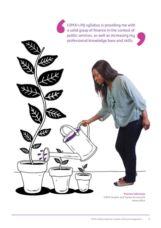 CIPFA | Global expertise in public financial management 7
CIPFA’s PQ syllabus is providing me with
a solid grasp of finance in the context of
public services, as well as increasing my
professional knowledge base and skills.
Precious Akinmoju
CIPFA Student and Trainee Accountant
Home Office
 