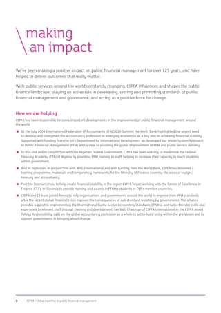 CIPFA | Global expertise in public financial management8
We’ve been making a positive impact on public financial management for over 125 years, and have
helped to deliver outcomes that really matter.
With public services around the world constantly changing, CIPFA influences and shapes the public
finance landscape, playing an active role in developing, setting and promoting standards of public
financial management and governance, and acting as a positive force for change.
How we are helping
CIPFA has been responsible for some important developments in the improvement of public financial management around
the world:
 At the July 2009 International Federation of Accountants (IFAC) G20 Summit the World Bank highlighted the urgent need
to develop and strengthen the accountancy profession in emerging economies as a key step in achieving financial stability.
Supported with funding from the UK’s Department for International Development we developed our Whole System Approach
to Public Financial Management (PFM) with a view to assisting the global improvement of PFM and public service delivery.
 To this end and in conjunction with the Nigerian Federal Government, CIPFA has been working to modernise the Federal
Treasury Academy (FTA) of Nigeria by providing PFM training to staff, helping to increase their capacity to teach students
within government.
 And in Tajikistan, in conjunction with WYG International and with funding from the World Bank, CIPFA has delivered a
training programme, materials and competency frameworks for the Ministry of Finance covering the areas of budget,
treasury and accountancy.
 Post the Bosnian crisis, to help create financial stability in the region CIPFA began working with the Center of Excellence in
Finance (CEF), in Slovenia to provide training and awards in PFM to students in CEF’s member countries.
 CIPFA and EY have joined forces to help organisations and governments around the world to improve their PFM standards
after the recent global financial crisis exposed the consequences of sub-standard reporting by governments. The alliance
provides support in implementing the International Public Sector Accounting Standards (IPSAS), and helps transfer skills and
experience to relevant staff through training and development. Ian Ball, Chairman of CIPFA International in the CIPFA report
Taking Responsibility calls on the global accountancy profession as a whole to act to build unity within the profession and to
support governments in bringing about change.
	making
		an impact
 