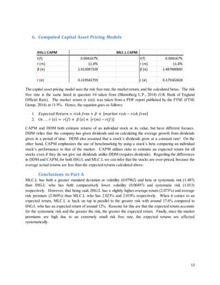 13
6. Computed Capital Asset Pricing Models
The capital asset pricing model uses the risk free rate,the market return, and the calculated betas. The risk
free rate is the same listed in question #4 taken from (Bloomberg L.P., 2014) (UK Bank of England
Official Rate). The market return (r (m)) was taken from a PDF report published by the FTSE (FTSE
Group, 2014) at 11.9%. Hence, the equation goes as follows:
1. 𝐸𝑥𝑝𝑒𝑐𝑡𝑒𝑑 𝑅𝑒𝑡𝑢𝑟𝑛 = 𝑟𝑖𝑠𝑘 𝑓𝑟𝑒𝑒 + 𝛽 × [ 𝑚𝑎𝑟𝑘𝑒𝑡 𝑟𝑖𝑠𝑘 − 𝑟𝑖𝑠𝑘 𝑓𝑟𝑒𝑒]
2. Or…. 𝑟 ( 𝑒) = 𝑟( 𝑓) + 𝛽 ( 𝑒) × [ 𝑟( 𝑚) − 𝑟(𝑓)]
CAPM and DDM both estimate returns of an individual stock or its value, but have different focuses.
DDM relies that the company has given dividends and on calculating the average growth from dividends
given in a period of time. DDM also assumed that a stock’s dividends grow at a constant rate! On the
other hand, CAPM emphasizes the use of benchmarking by using a stock’s beta comparing an individual
stock’s performance to that of the market. CAPM utilizes risks to estimate an expected return for all
stocks even if they do not give out dividends unlike DDM (requires dividends). Regarding the differences
in DDM and CAPM, for both IHG.L and MLC.L we can infer that the stocks are over-priced, because the
average actual returns are less than the expected returns calculated above.
Conclusions to Part A
MLC.L has both a greater standard deviation or volatility (0.07962) and beta or systematic risk (1.487)
than IHG.L who has both comparatively lower volatility (0.06497) and systematic risk (1.013)
respectively. However, that being said, IHG.L has a slightly higher average return (2.073%) and average
risk premium (2.069%) than MLC.L who has 2.023% and 2.019% respectively. When it comes to an
expected return, MLC.L is back on top in parallel to the greater risk with around 17.6% compared to
IHG.L who has an expected return of around 12%. Reasons for this are that the expected return accounts
for the systematic risk and the greater the risk, the greater the expected return. Finally, since the market
premiums are high due to an extremely small risk free rate, the expected returns are affected
systematically.
 