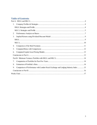 3
Table of Contents
Part A: IHG.L and MLC.L..................................................................................................................4
1. Company Profiles & Strategies .................................................................................................4
IHG.L Strategies and Profile.........................................................................................................4
MLC.L Strategies and Profile .......................................................................................................5
2. Performance Analysis on Shares ...............................................................................................7
3. Implied Returns using Dividend Discount Model .......................................................................9
IHG.L.........................................................................................................................................9
MLC.L...................................................................................................................................... 10
4. Comparison of the Risk Premiums .......................................................................................... 11
5. Computed Betas with Comparisons ......................................................................................... 12
6. Computed Capital Asset Pricing Models .................................................................................. 13
Conclusions to Part A.................................................................................................................... 13
Part B: Minimum Variance Portfolio with IHG.L and MLC.L ......................................................... 14
7. Computation of Portfolio for Past Five Years........................................................................... 14
8. Estimation of Portfolio’s Beta.................................................................................................14
9. Comparison of Performance with London Stock Exchange and Lodging Industry Index ............. 15
Conclusions to Part B.................................................................................................................... 16
Works Cited ..................................................................................................................................... 17
 