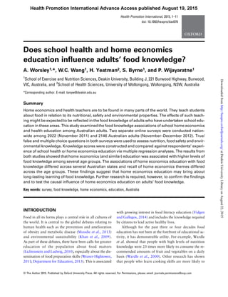 Does school health and home economics
education inﬂuence adults’ food knowledge?
A. Worsley1,*, W.C. Wang1, H. Yeatman2, S. Byrne1, and P. Wijayaratne1
1
School of Exercise and Nutrition Sciences, Deakin University, Building J, 221 Burwood Highway, Burwood,
VIC, Australia, and 2
School of Health Sciences, University of Wollongong, Wollongong, NSW, Australia
*Corresponding author. E-mail: tonyw@deakin.edu.au
Summary
Home economics and health teachers are to be found in many parts of the world. They teach students
about food in relation to its nutritional, safety and environmental properties. The effects of such teach-
ing might be expected to be reﬂected in the food knowledge of adults who have undertaken school edu-
cation in these areas. This study examined the food knowledge associations of school home economics
and health education among Australian adults. Two separate online surveys were conducted nation-
wide among 2022 (November 2011) and 2146 Australian adults (November–December 2012). True/
false and multiple choice questions in both surveys were used to assess nutrition, food safety and envir-
onmental knowledge. Knowledge scores were constructed and compared against respondents’ experi-
ence of school health or home economics education via multiple regression analyses. The results from
both studies showed that home economics (and similar) education was associated with higher levels of
food knowledge among several age groups. The associations of home economics education with food
knowledge differed across several Australian states and recall of home economics themes differed
across the age groups. These ﬁndings suggest that home economics education may bring about
long-lasting learning of food knowledge. Further research is required, however, to conﬁrm the ﬁndings
and to test the causal inﬂuence of home economics education on adults’ food knowledge.
Key words: survey, food knowledge, home economics, education, Australia
INTRODUCTION
Food in all its forms plays a central role in all cultures of
the world. It is central to the global debates relating to
human health such as the prevention and amelioration
of obesity and metabolic disease (Moodie et al., 2013)
and environmental sustainability (Khan et al., 2009).
As part of these debates, there have been calls for greater
education of the population about food matters
(Lichtenstein and Ludwig, 2010), especially about the dis-
semination of food preparation skills (Weaver-Hightower,
2011; Department for Education, 2013). This is associated
with growing interest in food literacy education (Vidgen
and Gallegos, 2014) and includes the knowledge required
by citizens to lead active healthy lives.
Although for the past three or four decades food
education has not been at the forefront of educational ac-
tivity, it has demonstrable utility. For example, Wardle
et al. showed that people with high levels of nutrition
knowledge were 23 times more likely to consume the re-
commended amounts of fruit and vegetables on a daily
basis (Wardle et al., 2000). Other research has shown
that people who learn cooking skills are more likely to
Health Promotion International, 2015, 1–11
doi: 10.1093/heapro/dav078
© The Author 2015. Published by Oxford University Press. All rights reserved. For Permissions, please email: journals.permissions@oup.com
Health Promotion International Advance Access published August 19, 2015
atDeakinUniversityLibraryonAugust22,2015http://heapro.oxfordjournals.org/Downloadedfrom
 