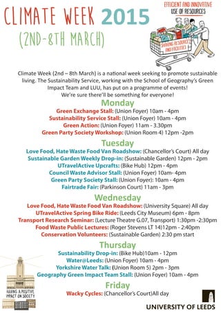 Monday
Green Exchange Stall: (Union Foyer) 10am - 4pm
Sustainability Service Stall: (Union Foyer) 10am - 4pm
Green Action: (Union Foyer) 11am - 3.30pm
Green Party Society Workshop: (Union Room 4) 12pm -2pm
Tuesday
Love Food, Hate Waste Food Van Roadshow: (Chancellor’s Court) All day
Sustainable Garden Weekly Drop-in: (Sustainable Garden) 12pm - 2pm
UTravelActive Upcrafts: (Bike Hub) 12pm - 4pm
Council Waste Advisor Stall: (Union Foyer) 10am- 4pm
Green Party Society Stall: (Union Foyer): 10am - 4pm
Fairtrade Fair: (Parkinson Court) 11am - 3pm
Wednesday
Love Food, Hate Waste Food Van Roadshow: (University Square) All day
UTravelActive Spring Bike Ride: (Leeds City Museum) 6pm - 8pm
Transport Research Seminar: (Lecture Theatre G.07, Transport) 1:30pm -2:30pm
Food Waste Public Lectures: (Roger Stevens LT 14)12pm - 2:40pm
Conservation Volunteers: (Sustainable Garden) 2:30 pm start
Thursday
Sustainability Drop-in: (Bike Hub)10am - 12pm
Water@Leeds: (Union Foyer) 10am - 4pm
Yorkshire Water Talk: (Union Room 5) 2pm - 3pm
Geography Green Impact Team Stall: (Union Foyer) 10am - 4pm
Friday
Wacky Cycles: (Chancellor’s Court)All day
Climate Week 2015
Climate Week (2nd – 8th March) is a national week seeking to promote sustainable
living. The Sustainability Service, working with the School of Geography’s Green
Impact Team and LUU, has put on a programme of events!
We’re sure there’ll be something for everyone!
(2nd-8th March)
 