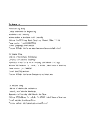 References
Professor Fang Yong
College of Information Engineering
Northwest A&F University
Master advisor at Northwest A&F University
Address: No.22 XiNong Road, Yang Ling, Shaanxi China, 712100
Phone number: (+86)18681857066
E-mail: yongfang@nwafu.edu.cn
Personal Website: http://www.wavesharp.com/fangyong/index.html
Dr. Shuang Wang
Division of Biomedicine Informatics
University of California San Diego
Supervisor in the iDASH lab at University of California San Diego
Address: 9500 Gilman Dr, La Jolla, CA 92093, United States of American
Phone number: (918)2849782
E-mail: shw070@ucsd.edu
Personal Website: http://www.shuangwang.org/index.htm
Dr. Xiaoqian Jiang
Division of Biomedicine Informatics
University of California San Diego
Supervisor at University of California San Diego
Address: 9500 Gilman Dr, La Jolla, CA 92093, United States of American
E-mail: xiaoqian.jiang@gmail.com
Personal website: http://xiaoqianjiang.weebly.com/
 