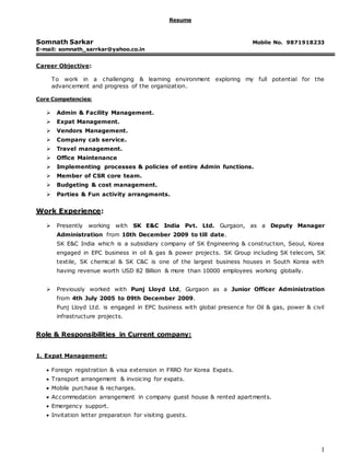 1
Resume
Somnath Sarkar Mobile No. 9871918233
E-mail: somnath_sarrkar@yahoo.co.in
Career Objective:
To work in a challenging & learning environment exploring my full potential for the
advancement and progress of the organization.
Core Competencies:
 Admin & Facility Management.
 Expat Management.
 Vendors Management.
 Company cab service.
 Travel management.
 Office Maintenance
 Implementing processes & policies of entire Admin functions.
 Member of CSR core team.
 Budgeting & cost management.
 Parties & Fun activity arrangments.
Work Experience:
 Presently working with SK E&C India Pvt. Ltd. Gurgaon, as a Deputy Manager
Administration from 10th December 2009 to till date.
SK E&C India which is a subsidiary company of SK Engineering & construction, Seoul, Korea
engaged in EPC business in oil & gas & power projects. SK Group including SK telecom, SK
textile, SK chemical & SK C&C is one of the largest business houses in South Korea with
having revenue worth USD 82 Billion & more than 10000 employees working globally.
 Previously worked with Punj Lloyd Ltd, Gurgaon as a Junior Officer Administration
from 4th July 2005 to 09th December 2009.
Punj Lloyd Ltd. is engaged in EPC business with global presence for Oil & gas, power & civil
infrastructure projects.
Role & Responsibilities in Current company:
1. Expat Management:
 Foreign registration & visa extension in FRRO for Korea Expats.
 Transport arrangement & invoicing for expats.
 Mobile purchase & recharges.
 Accommodation arrangement in company guest house & rented apartments.
 Emergency support.
 Invitation letter preparation for visiting guests.
 
