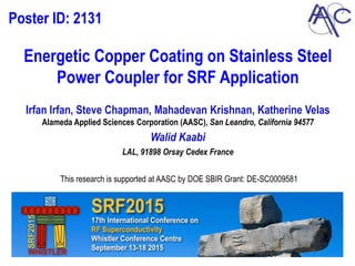 Energetic Copper Coating on Stainless Steel
Power Coupler for SRF Application
Irfan Irfan, Steve Chapman, Mahadevan Krishnan, Katherine Velas
Alameda Applied Sciences Corporation (AASC), San Leandro, California 94577
Walid Kaabi
LAL, 91898 Orsay Cedex France
This research is supported at AASC by DOE SBIR Grant: DE-SC0009581
Poster ID: 2131
 