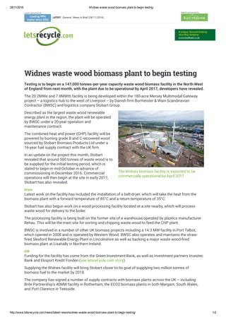 28/11/2016 Widnes waste wood biomass plant to begin testing
http://www.letsrecycle.com/news/latest­news/widnes­waste­wood­biomass­plant­to­begin­testing/ 1/2
 
Latest sponsored by
LATEST : General : News in Brief (28/11/2016)
Search sponsored by
The Widnes biomass facility is expected to be
commercially operational by April 2017
Widnes waste wood biomass plant to begin testing
Testing is to begin on a 147,000 tonnes-per-year capacity waste wood biomass facility in the North West
of England from next month, with the plant due to be operational by April 2017, developers have revealed.
The 20.2MWe and 7.8MWth facility is being developed within the 180-acre Mersey Multimodal Gateway
project – a logistics hub to the west of Liverpool – by Danish 㧉�rm Burmeister & Wain Scandinavian
Contractor (BWSC) and logistics company Stobart Group.
Described as the largest waste wood renewable
energy plant in the region, the plant will be operated
by BWSC under a 20-year operation and
maintenance contract.
The combined heat and power (CHP) facility will be
powered by burning grade B and C recovered wood
sourced by Stobart Biomass Products Ltd under a
16-year fuel supply contract with the UK 㧉�rm.
In an update on the project this month, Stobart
revealed that around 500 tonnes of waste wood is to
be supplied for the initial testing period, which is
slated to begin in mid-October in advance of
commissioning in December 2016. Commercial
operations will then begin at the site in early 2017,
Stobart has also revealed.
Dryer
Latest work on the facility has included the installation of a belt-dryer, which will take the heat from the
biomass plant with a forward temperature of 85°C and a return temperature of 35°C.
Stobart has also begun work on a wood processing facility located at a site nearby, which will process
waste wood for delivery to the boiler.
The processing facility is being built on the former site of a warehouse operated by plastics manufacturer
Rehau. This will be the main site for sorting and chipping waste wood to feed the CHP plant.
BWSC is involved in a number of other UK biomass projects including a 14.3 MW facility in Port Talbot,
which opened in 2008 and is operated by Western Wood. BWSC also operates and maintains the straw-
㧉�red Sleaford Renewable Energy Plant in Lincolnshire as well as backing a major waste wood-㧉�red
biomass plant at Lisahally in Northern Ireland.
GIB
Funding for the facility has come from the Green Investment Bank, as well as investment partners Investec
Bank and Eksport Kredit Fonden (see letsrecycle.com story).
Supplying the Widnes facility will bring Stobart closer to its goal of supplying two million tonnes of
biomass fuel to the market by 2018.
The company has signed a number of supply contracts with biomass plants across the UK – including
Brite Partnership’s 40MW facility in Rotherham, the ECO2 biomass plants in both Margam, South Wales,
and Port Clarence in Teesside.
 
