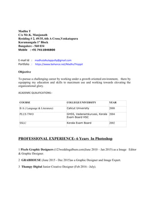Madhu T
C/o Mr.K. Manjunath
Residing # 2, 49/35, 6th A Cross,Venkatapura
Koramangala 1st
Block
Bangalore - 560 034
Mobile : +91 7411846800
E-mail Id : madhulalkulappully@gmail.com
Portfolio : https://www.behance.net/MadhuThoppil
Objective
To pursue a challenging career by working under a growth oriented environment, there by
equipping my education and skills to maximum use and working towards elevating the
organizational glory.
ACADEMIC QUALIFICATIONS:-
COURSE COLLEGE/UNIVERSITY YEAR
B A ( Language & Literature) Calicut University 2008
PLUS TWO GHSS, Vadanamkurussi, Kerala
Exam Board HSC
2004
SSLC Kerala Exam Board 2002
PROFESSIONAL EXPERIENCE- 6 Years In Photoshop
1 Pixels Graphic Designers (123weddingalbum.com)June 2010 – Jan 2015) as a Image Editor
& Graphic Designer.
2 GRABHOUSE (June 2015 - Dec 2015)as a Graphic Designer and Image Expert.
3 Thampy Digital Junior Creative Designer (Feb 2016 - July).
 
