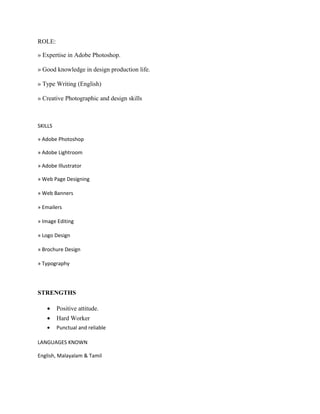ROLE:
» Expertise in Adobe Photoshop.
» Good knowledge in design production life.
» Type Writing (English)
» Creative Photographic and design skills
SKILLS
» Adobe Photoshop
» Adobe Lightroom
» Adobe Illustrator
» Web Page Designing
» Web Banners
» Emailers
» Image Editing
» Logo Design
» Brochure Design
» Typography
STRENGTHS
• Positive attitude.
• Hard Worker
• Punctual and reliable
LANGUAGES KNOWN
English, Malayalam & Tamil
 