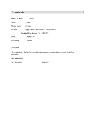 Personal profile
Mother’s Name : Seetha
Gender : Male
Marital Status : Single
Address : Thoppil House, Shoranur -2, Kanayam Post,
Palakkad Dist, Kerala, Pin – 679 125
DOB : 10/05/1987
Nationality : Indian
Declaration:
I do hereby assure that all the information given above are true and correct to the best of my
knowledge.
Date: 14.12.2016
Place: Bangalore MADHU -T
 