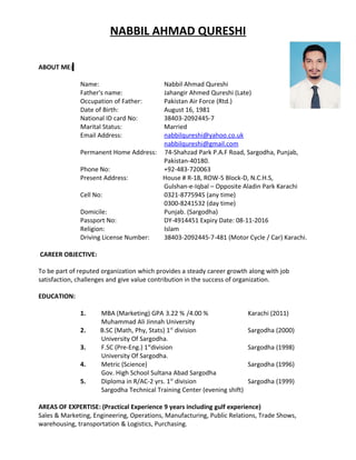 NABBIL AHMAD QURESHI
ABOUT ME:
Name: Nabbil Ahmad Qureshi
Father's name: Jahangir Ahmed Qureshi (Late)
Occupation of Father: Pakistan Air Force (Rtd.)
Date of Birth: August 16, 1981
National ID card No: 38403-2092445-7
Marital Status: Married
Email Address: nabbilqureshi@yahoo.co.uk
nabbilqureshi@gmail.com
Permanent Home Address: 74-Shahzad Park P.A.F Road, Sargodha, Punjab,
Pakistan-40180.
Phone No: +92-483-720063
Present Address: House # R-18, ROW-5 Block-D, N.C.H.S,
Gulshan-e-Iqbal – Opposite Aladin Park Karachi
Cell No: 0321-8775945 (any time)
0300-8241532 (day time)
Domicile: Punjab. (Sargodha)
Passport No: DY-4914451 Expiry Date: 08-11-2016
Religion: Islam
Driving License Number: 38403-2092445-7-481 (Motor Cycle / Car) Karachi.
CAREER OBJECTIVE:
To be part of reputed organization which provides a steady career growth along with job
satisfaction, challenges and give value contribution in the success of organization.
EDUCATION:
1. MBA (Marketing) GPA 3.22 % /4.00 % Karachi (2011)
Muhammad Ali Jinnah University
2. B.SC (Math, Phy, Stats) 1st
division Sargodha (2000)
University Of Sargodha.
3. F.SC (Pre-Eng.) 1st
division Sargodha (1998)
University Of Sargodha.
4. Metric (Science) Sargodha (1996)
Gov. High School Sultana Abad Sargodha
5. Diploma in R/AC-2 yrs. 1st
division Sargodha (1999)
Sargodha Technical Training Center (evening shift)
AREAS OF EXPERTISE: (Practical Experience 9 years including gulf experience)
Sales & Marketing, Engineering, Operations, Manufacturing, Public Relations, Trade Shows,
warehousing, transportation & Logistics, Purchasing.
 