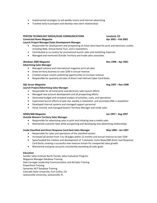• Implemented strategies to sell weekly inserts and internet advertising
• Traveled daily to prospect and develop new client relationships
PENTON TECHNOLOGY MEDIA/DUKE COMMUNICATIONS Loveland, CO
Connected Home Magazine Apr 2001 – Feb 2002
Launch Project Manager/Sales Development Manager
• Responsible for development and prospecting of initial client base for print and electronic outlets
including Web, Virtual Home Tour, and e-newsletters
• Contributed as co-creator for promotional launch sales and marketing materials
• Managed and mentored Outside Territory and inside sales associates
Windows 2000 Magazine Nov 1998 – Apr 2001
Advertising Sales Manager
• Managed national and international magazine print ad sales
• Grew territory business to over $2M in annual revenue
• Created unique custom publishing opportunities to increase revenue
• Responsible for quarterly ad sales of direct mail Internet Cyber Card Decks
SQL Server Magazine Aug 1997 – Nov 1998
Launch Project/Advertising Sales Manager
• Responsible for all initial print and electronic sales launch efforts
• Managed new account development and all prospecting efforts
• Generated budget and reviewed analysis of activities, costs, and operations
• Supervised launch efforts of web site, weekly e-newsletter, and secondary XML e-newsletter
• Developed internal systems and managed support personnel
• Hired, trained, and managed Eastern Territory Manager and inside sales
NEWS/400 Magazine Jan 1997 – Aug 1997
Outside Western Territory Sales Manager
• Responsible for advertising sales in print and initiating new e-media sales
• Maintained customer base while prospecting and developing new advertising relationships
Inside Classified and Direct Response Card Deck Sales Manager May 1989 – Jan 1997
• Responsible for sales and operations of the classified section
• Increased ad section from 3 to 18 pages within 12 months and annual revenue to over $1M
• Spearheaded the creation and development of 5 domestic niche News/400 direct mail Response
Card Decks creating a successful new revenue stream for unexpected sales growth
• Maintained and grew accounts consistently exceeding all sales goals
Education
Sandler Sales Institute North Florida, Sales Evaluation Program
Magazine Manager Database Training
Dale Carnegie Leadership Communication and Ad Sales Training
PowerPoint Training
Symantec ACT Database Training
Colorado State University, Fort Collins, CO
Jacksonville University, Jacksonville, FL
 