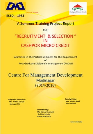 A Summer Training Project Report
On
“RECRUITMENT & SELECTION ”
IN
CASHPOR MICRO CREDIT
Submitted in The Partial Fulfillment for The Requirement
of
Post Graduate Diploma in Management (PGDM)
Centre For Management Development
Modinagar
(2014-2016)
Corporate Supervisor:
Ms. Ankita Jaiswal
Manager HR.
Submitted By:
Ms. Naincy Baranwal
Roll No. 201424
Batch 2014-2016
Faculty Guide :
Mrs. Shalini Sheel
Asst. Professor
……a Pure B. School
ESTD. - 1983
www.cmd.edu
 