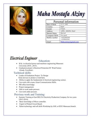 .
Education:
• B.Sc. in electrical power and machines engineering Mansoura
University (2010 _2015) .
• Graduation project :(Electrical Protection Of Wind Farms)
(Grade: Excellent) .
Technical skills:
• Leader of Graduation Project To Design
Some devices to protect a wind farm.
• Ability to apply the fundamental of electrical engineering science.
• Can work with a team, Great Communication Skills.
• MS office knowledge.
• Project management.
• Able to work under pressure.
• Can work under pressure.
Previous work and Training:
• Summer Training at East DELTA Electricity Production Company for two years
(2013-2014).
• Basic knowledge of Micro controller.
• Expert in Printed Circuit Board.
• Robot technology and soft skills Workshop by GOL at IEEE Mansoura branch.
Personal information
Date of Birth 13 /2 / 1993
Country Egypt
Gender Female
Address talkha , dakahlia, Egypt
Marital Status Married
Computer Skills Very good
Mobile number +01010805844
+01000483041
Email Maha.alziny@gmail.com
 