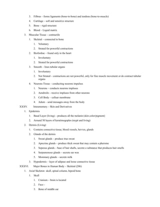 3. Filbras – forms ligaments (bone-to-bone) and tendons (bone-to-muscle)
4. Cartilage – soft and sensitive structure
5. Bone – rigid structure
6. Blood – Liquid matrix
3. Muscular Tissue – contractile
1. Skeletal – connected to bone
1. Voluntary
2. Strated for powerful contractions
2. Biofordiac – found only in the heart
1. Involuntary
2. Strated for powerful contractions
3. Smooth – lines tubular organs
1. Involuntary
2. Not Strated – contractions are not powerful, only for fine muscle movement or do contract tubular
organs
4. Neurons Tissue – conducting neurons impulses
1. Neurons – conducts neurons impluses
2. Aendroile – receive impluses from other neurons
3. Cell Body – celluar membrane
4. Adum – send messages away from the body
XXXV. Inteumentary – Skin and Derivatives
1. Epidermis
1. Basal Layer (living) – produces all the melanin (skin color/pigment)
2. Around 50 layers of keratimogoples (mypt and living)
2. Dermis (Living)
1. Contains connective tissue, blood vessels, hevves, glands
2. Glands of the dermis
1. Sweat glands – produce true sweat
2. Apocrine glands – produce thick sweat that may contain a pherome
3. Sepeous glands – base of hair shafts, secrete a substance that produces hair smells
4. Serpumonous glands – secrete ear wax
5. Mommary glands – secrete milk
3. Hypodermis – layer of adipase and loose connective tissue
XXXVI. Major Bones in Human Body – Skeletal (206)
1. Axial Skeleton skull, spinal column, hipoid bone
1. Skull
1. Cranium – brain is located
2. Face -
3. Bone of middle ear
 