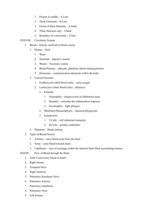 1. Protein in middle – A-Line
2. Thick Filaments – H-Line
3. Extent of thick filaments – A-band
4. Thick filaments only – I-band
5. Boundary of a sarcomere – Z-line
XXXVIII. Circulatory System
1. Blood – entirely confined in blood vessels
1. Plasma – fluid
1. Water
2. Nutrients – digestive system
3. Wastes – Excretary system
4. Blood Proteins – albumin, glutulims, blood clotting proteins
5. Hormones – communication chemicals within the body
2. Formed Elements
1. Erythrocyctes (Red blood cells) – carry oxygen
2. Leukocytes (white blood cells) – defensive
1. Granular
1. Neutrophils – phagocycerin in inflammed areas
2. Baophils – stimulate the inflammation response
3. Eusimophils – fight allergies
2. Mommary/Mmacrophytes – chemical phygocytes
3. Lympocytes
1. T-Cells – cell redirected immunity
2. B-Cells – produce antibodies
3. Plateletes – blood clotting
2. Types of Blood Vessels
1. Arteries – carry blood away from the heart
2. Veins – carry blood towards heart
3. Capillaries – sites of exchange within the intestial fluid (fluid surrounding tissues)
XXXIX. Flow of Blood through the Heart
1. Venn Cavae (carry blood to heart)
2. Right Atrium
3. Tricapsid Valve
4. Right Ventricle
5. Pulmmary Semilunar Valve
6. Pulmmary Arteries
7. Pulmmary Orpillaries
8. Pulmmary Veins
9. Left Atrium
 