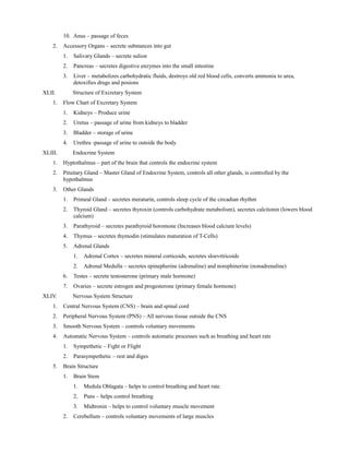 10. Anus – passage of feces
2. Accessory Organs – secrete substances into gut
1. Salivary Glands – secrete sulion
2. Pancreas – secretes digestive enzymes into the small intestine
3. Liver – metabolizes carbohydratic fluids, destroys old red blood cells, converts ammonia to urea,
detoxifies drugs and posions
XLII. Structure of Excretary System
1. Flow Chart of Excretary System
1. Kidneys – Produce urine
2. Uretus – passage of urine from kidneys to bladder
3. Bladder – storage of urine
4. Urethra -passage of urine to outside the body
XLIII. Endocrine System
1. Hyptothalmus – part of the brain that controls the endocrine system
2. Pituitary Gland – Master Gland of Endocrine System, controls all other glands, is controlled by the
hypothalmus
3. Other Glands
1. Primeal Gland – secretes meraturin, controls sleep cycle of the circadian rhythm
2. Thyroid Gland – secretes thyroxin (controls carbohydrate metabolism), secretes calcitonin (lowers blood
calcium)
3. Parathyroid – secretes parathyroid horomone (Increases blood calcium levels)
4. Thymus – secretes thymodin (stimulates maturation of T-Cells)
5. Adrenal Glands
1. Adrenal Cortex – secretes mineral corticoids, secretes sloevrtricoids
2. Adrenal Medulla – secretes epinepherine (adrenaline) and norephinerine (nonadrenaline)
6. Testes – secrete testosterone (primary male hormone)
7. Ovaries – secrete estrogen and progesterone (primary female hormone)
XLIV. Nervous System Structure
1. Central Nervous System (CNS) – brain and spinal cord
2. Peripheral Nervous System (PNS) – All nervous tissue outside the CNS
3. Smooth Nervous System – controls voluntary movements
4. Automatic Nervous System – controls automatic processes such as breathing and heart rate
1. Sympethetic – Fight or Flight
2. Parasympethetic – rest and diges
5. Brain Structure
1. Brain Stem
1. Medula Oblagata – helps to control breathing and heart rate
2. Puns – helps control breathing
3. Midtronin – helps to control voluntary muscle movement
2. Cerebellum – controls voluntary movements of large muscles
 