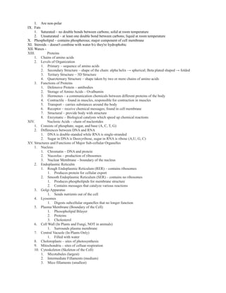 1. Are non-polar
IX. Fats
1. Saturated – no double bonds between carbons; solid at room temperature
2. Unsaturated – at least one double bond between carbons; liquid at room temperature
X. Phospholipid – contains phospherous; major component of cell membrane
XI. Steroids – doesn't combine with water b/c they're hydrophobic
XII. Waxes -
XIII. Proteins
1. Chains of amino acids
2. Levels of Organization
1. Primary – sequence of amino acids
2. Secondary Structure – shape of the chain: alpha helix → spherical; Beta plated shaped → folded
3. Teritary Structure – 3D Structure
4. Quarztemary Structure – shape taken by two or more chains of amino acids
3. Functions of Proteins
1. Defensive Protein – antibodies
2. Storage of Amino Acids – Ovalbumin
3. Hormones – a communication chemicals between different proteins of the body
4. Contractile – found in muscles, responsible for contraction in muscles
5. Transport – carries substances around the body
6. Receptor – receive chemical messages; found in cell membrane
7. Structural – provide body with structure
8. Enzymatic – Biological catalysts which speed up chemical reactions
XIV. Nucleoic Acids – chain of nucleotides
1. Consists of phosphate, sugar, and base (A, C, T, G)
2. Differences between DNA and RNA
1. DNA is double-standed while RNA is single-stranded
2. Sugar in DNA is Deoxyribose, sugar in RNA is ribose (A,U, G, C)
XV. Structures and Functions of Major Sub-cellular Organelles
1. Nucleus
1. Chromatin – DNA and protein
2. Nuceolus – production of ribosomes
3. Nuclear Membrane – boundary of the nucleus
2. Endoplasmic Reticulm
1. Rough Endoplasmic Reticulum (RER) – contains ribosomes
1. Produces protein for cellular export
2. Smooth Endoplasmic Reticulum (SER) – contains no ribosomes
1. Produces phospholipids for membrane structure
2. Contains messages that catalyze various reactions
3. Golgi Apparatus
1. Sends nutrients out of the cell
4. Lyosomes
1. Digests subcellular organelles that no longer function
5. Plasma Membrane (Boundary of the Cell)
1. Phosopholipid Bilayer
2. Proteins
3. Cholesterol
6. Cell Wall (In Plants and Fungi, NOT in animals)
1. Surrounds plasma membrane
7. Central Vacuole (In Plants Only)
1. Filled with water
8. Choloroplasts – sites of photosynthesis
9. Mitochondria – sites of celluar respiration
10. Cytoskeleton (Skeleton of the Cell)
1. Micotubules (largest)
2. Intermediate Fillaments (medium)
3. Mico fillaments (smallest)
 