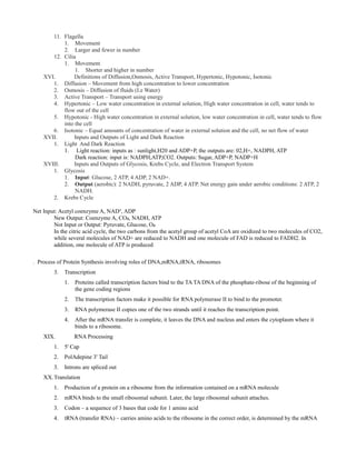 11. Flagella
1. Movement
2. Larger and fewer in number
12. Cilia
1. Movement
1. Shorter and higher in number
XVI. Definitions of Diffusion,Osmosis, Active Transport, Hypertonic, Hypotonic, Isotonic
1. Diffusion – Movement from high concentration to lower concentration
2. Osmosis – Diffusion of fluids (I.e Water)
3. Active Transport – Transport using energy
4. Hypertonic – Low water concentration in external solution, High water concentration in cell, water tends to
flow out of the cell
5. Hypotonic - High water concentration in external solution, low water concentration in cell, water tends to flow
into the cell
6. Isotonic – Equal amounts of concentration of water in external solution and the cell, no net flow of water
XVII. Inputs and Outputs of Light and Dark Reaction
1. Light And Dark Reaction
1. Light reaction: inputs as : sunlight,H20 and ADP+P, the outputs are: 02,H+, NADPH, ATP
Dark reaction: input is: NADPH,ATP,CO2. Outputs: Sugar, ADP+P, NADP+H
XVIII. Inputs and Outputs of Glycosis, Krebs Cycle, and Electron Transport System
1. Glycosis
1. Input: Glucose, 2 ATP, 4 ADP, 2 NAD+.
2. Output (aerobic): 2 NADH, pyruvate, 2 ADP, 4 ATP. Net energy gain under aerobic conditions: 2 ATP, 2
NADH.
2. Krebs Cycle
Net Input: Acetyl coenzyme A, NAD , ADP⁺
New Output: Coenzyme A, CO , NADH, ATP₂
Not Input or Output: Pyruvate, Glucose, O₂
In the citric acid cycle, the two carbons from the acetyl group of acetyl CoA are oxidized to two molecules of CO2,
while several molecules of NAD+ are reduced to NADH and one molecule of FAD is reduced to FADH2. In
addition, one molecule of ATP is produced
. Process of Protein Synthesis involving roles of DNA,mRNA,tRNA, ribosomes
3. Transcription
1. Proteins called transcription factors bind to the TA TA DNA of the phosphate-ribose of the beginning of
the gene coding regions
2. The transcription factors make it possible for RNA polymerase II to bind to the promoter.
3. RNA polymerase II copies one of the two strands until it reaches the transcription point.
4. After the mRNA transfer is complete, it leaves the DNA and nucleus and enters the cytoplasm where it
binds to a ribosome.
XIX. RNA Processing
1. 5' Cap
2. PolAdepine 3' Tail
3. Introns are spliced out
XX.Translation
1. Production of a protein on a ribosome from the information contained on a mRNA molecule
2. mRNA binds to the small ribosomal subunit. Later, the large ribosomal subunit attaches.
3. Codon – a sequence of 3 bases that code for 1 amino acid
4. tRNA (transfer RNA) – carries amino acids to the ribosome in the correct order, is determined by the mRNA
 
