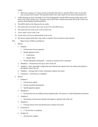 codons
1. tRNA has a sequence of 3 bases carried on anticodon that bind to a specific mRNA codon. At the other
end, an amino acid is bound. This anticodon binds to the codon region for the amino acid attached to it.
5. A tRNA bearing an amino acid binds to the P-Site (Polypeptide). Another tRNA bearing another amino acid
binds to the A-Site (Amino acyl). The amino acid on the P-Site is bound to the amino acid on the A-Site in an
enzyme called Peptydal Transferace(rRNA).
6. The mRNA shifts on the ribosome by one codon.
7. The codons that was in the P-site is now in the E-site. The tRNA leaves.
8. The codon that was in the A-site is now in the P-site.
9. A new codon is now on the A-site.
10. Amino acids on P-site are denaturalized on the A-site.
11. The process repeats itself until a stop codon is reached. The new protein is then released.
XXI. Major Events of Mitosis and Meiosis
1. Mitosis
1. Prophase
1. Chromosomes become apparent
2. Spindle apparatus forms
1. Centromeres
2. Spindle fibers
3. Nuclear Membrane disintegrates – connects to centriole and to centromere
2. Metaphase – Chromosomes line up at center of the cell
3. Anaphase – Sister chromatids completeting each chromosome separate from one another and migrate to
the opposite ends of the cell
4. Telephase – cleavage furrow forms, chromatids condense into nuclei
5. Cytokinesis – Cell division is completed
2. Meiosis
1. Prophase I
1. Chromosomes appear
2. Nuclear membrane disintegrates
3. Spindle apparatus appears
2. Metaphase I
1. Chromosomes line up suddenly along metaphase plate. This process is called independent assortment.
3. Anaphase I
1. Homologous chromosomes separate and migrate to opposite ends of the cell
4. Telephase I
1. Cleavage furrow forms and chromosomes condense into nuclei
5. Cytokinesis I
1. 1st
cell division is completed
6. Prophase II
1. chromosomes reappear
 