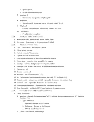 2. spindle appears
3. nuclear membrane disintegrates
7. Metaphase II
1. Chromosomes line up on the metaphase plate
8. Anaphase II
1. Sister chromatids separate and migrate to opposite ends of the cell
9. Telephase II
1. Cleavage furrow forms and chromosomes condense into nuclei
10. Cytokinesis II
1. 2nd
cell division is completed
XXII. Monohybrid and Sex-Linked Crosses
1. Monohybrid – Only one link is used in cross (I.e eye color)
2. Sex-Linked – Genes located on the chromosomes. X-linked
XXIII. Definitions of Genetic Terms
1. Gene – a piece of DNA that codes for a protein
2. Allele – a form of a gene
3. Haploid – one set of chromosomes
4. Diploid – two sets of chromosomes
5. Heterzygous – possession of two different alleles for one gene
6. Homozygous – possession of the same alleles for one gene
7. Genotype – sum total of all genes possessed by an individual
8. Phenotype (what we see) – sum total of the gene expression by an individual
9. Gamete – sex cell
10. Somatic – non-sex cell
11. Autosome – non-sex chromosomes (1-22)
12. Sex Chromosomes – chromosomes determining sex – male (XX) or female (XY)
13. Recessive Allele – not expressed or widely expressed in the presence of a dominant allele
14. Dominant Allele – expressed in the presence of a recessive allele
15. Homologous Chromosomes – chromosome that contains the same gene
16. Sister Chromatids – two identical DNA bound together to form a chromosome
XXIV. Causes of Evolution and Points of Natural Selection
1. Causes of Evolution
1. Mutations – change in the base sequence of a DNA molecule. Mutagens cause mutations (UV Radiation,
chemicals, virus)
1. Types of Mutation
1. Beneficial – increase survival chances
2. Deleterious – decrease survival chances
3. Mutual – no effect on survival
2. Genetic Drift – random genetic change
 