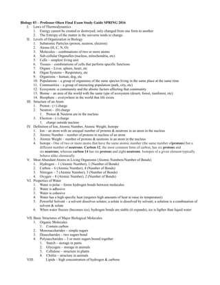 Biology 03 – Professor Olsen Final Exam Study Guide SPRING 2016
I. Laws of Thermodynamics
1. Energy cannot be created or destroyed; only changed from one form to another
2. The Entropy of the matter in the universe tends to change.
II. Levels of Organization in Biology
1. Subatomic Particles (proton, neutron, electron)
2. Atoms (H, C, N, O)
3. Molecules – combinations of two or more atoms
4. Sub-cellular Organelles (nucleus, mitochondria, etc)
5. Cells – simplest living unit
6. Tissues – combinations of cells that perform specific functions
7. Organs – Liver, spleen, heart, etc
8. Organ Systems – Respiratory, etc
9. Organisms – human, dog, etc
10. Populations – a group of organisms of the same species living in the same place at the same time
11. Communities – a group of interacting population (park, city, etc)
12. Ecosystem -a community and the abiotic factors affecting that community
13. Biome – an area of the world with the same type of ecosystem (desert, forest, rainforest, etc)
14. Biosphere – everywhere in the world that life exists
III. Structure of an Atom
1. Proton - (+) charge
2. Neutron - (0) charge
1. Proton & Neutron are in the nucleus
3. Electron - (-) charge
1. charge outside nucleus
IV. Definition of Ion, Atomic Number, Atomic Weight, Isotope
1. Ion – an atom with an unequal number of protons & neutrons in an atom in the nucleus
2. Atomic Number – number of protons in nucleus of an atom
3. Atomic Weight – number of protons & neutrons in an atom in the nucleus
4. Isotope - One of two or more atoms that have the same atomic number (the same number ofprotons) but a
different number of neutrons. Carbon 12, the most common form of carbon, has six protons and
six neutrons, whereas carbon 14 has six protons and eight neutrons. Isotopes of a given element typically
behave alike chemically.
V. Most Abundant Atoms in Living Organisms (Atomic Numbers/Number of Bonds)
1. Hydrogen – 1 (Atomic Number), 1 (Number of Bonds)
2. Carbon – 6 (Atomic Number), 4 (Number of Bonds)
3. Nitrogen – 7 (Atomic Number), 3 (Number of Bonds)
4. Oxygen – 8 (Atomic Number), 2 (Number of Bonds)
VI. Properties of Water
1. Water is polar – forms hydrogen bonds between molecules
2. Water is adhesive
3. Water is cohesive
4. Water has a high specific heat (requires high amounts of heat to raise its temperature)
5. Powerful Solvent – a solvent dissolves solutes; a solute is dissolved by solvent; a solution is a combination of
solvent & solute
6. When water freezes (becomes ice), hydrogen bonds are stable (it expands), ice is ligther than liquid water
VII. Basic Structures of Major Biological Molecules
1. Organic Molecules
1. Contain carbon
2. Monosaccharides – simple sugars
3. Disaccharides – two sugars bond
4. Polysaccharides – 3 or more sugars bound together
1. Starch – storage in pants
2. Glycogen – storage in animals
3. Cellulose – structure in plants
4. Chitlin – structure in animals
VIII. Lipids – high concentration of hydrogen & carbons
 