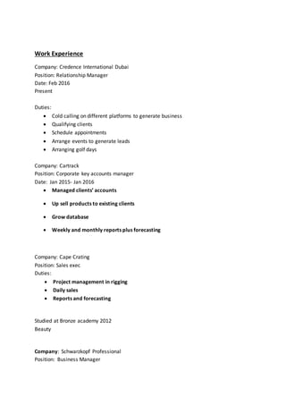 Work Experience
Company: Credence International Dubai
Position: Relationship Manager
Date: Feb 2016
Present
Duties:
 Cold calling on different platforms to generate business
 Qualifying clients
 Schedule appointments
 Arrange events to generate leads
 Arranging golf days
Company: Cartrack
Position: Corporate key accounts manager
Date: Jan 2015- Jan 2016
 Managed clients’ accounts
 Up sell products to existing clients
 Grow database
 Weekly and monthly reports plus forecasting
Company: Cape Crating
Position: Sales exec
Duties:
 Project management in rigging
 Daily sales
 Reports and forecasting
Studied at Bronze academy 2012
Beauty
Company: Schwarzkopf Professional
Position: Business Manager
 