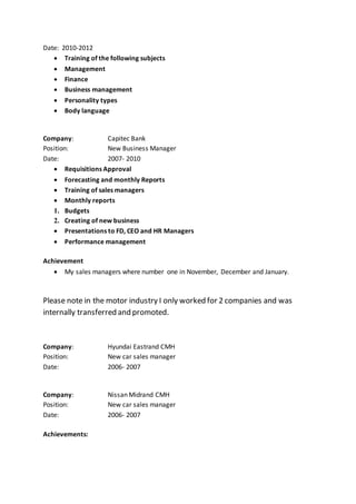 Date: 2010-2012
 Training of the following subjects
 Management
 Finance
 Business management
 Personality types
 Body language
Company: Capitec Bank
Position: New Business Manager
Date: 2007- 2010
 Requisitions Approval
 Forecasting and monthly Reports
 Training of sales managers
 Monthly reports
1. Budgets
2. Creating of new business
 Presentations to FD, CEO and HR Managers
 Performance management
Achievement
 My sales managers where number one in November, December and January.
Please note in the motor industry I only worked for 2 companies and was
internally transferred and promoted.
Company: Hyundai Eastrand CMH
Position: New car sales manager
Date: 2006- 2007
Company: Nissan Midrand CMH
Position: New car sales manager
Date: 2006- 2007
Achievements:
 