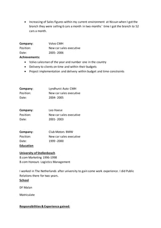  Increasing of Sales figures within my current environment at Nissan when I got the
branch they were selling 6 cars a month in two months’ time I got the branch to 52
cars a month.
Company: Volvo CMH
Position: New car sales executive
Date: 2005- 2006
Achievements:
 Volvo salesman of the year and number one in the country
 Delivery to clients on time and within their budgets
 Project implementation and delivery within budget and time constraints
Company: Lyndhurst Auto CMH
Position: New car sales executive
Date: 2004- 2005
Company: Leo Haese
Position: New car sales executive
Date: 2001- 2003
Company: Club Motors BMW
Position: New car sales executive
Date: 1999 -2000
Education
University of Stellenbosch
B.com Marketing 1996-1998
B.com Honours Logistics Management
I worked in The Netherlands after university to gain some work experience. I did Public
Relations there for two years.
School
DF Malan
Matriculate
Responsibilities & Experience gained:
 