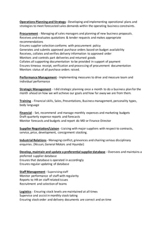 Operations Planning and Strategy - Developing and implementing operational plans and
strategies to meet forecasted sales demands within the operating business constraints.
Procurement – Managing of sales managers and planning of new business proposals.
Receives and evaluates quotations & tender requests and makes appropriate
recommendations
Ensures supplier selection conforms with procurement policy
Generates and submits approved purchase orders based on budget availability
Receives, collates and verifies delivery information to approved order
Monitors and controls part deliveries and returned goods
Collates all supporting documentation to be provided in support of payment
Ensures timeous receipt, verification and processing of procurement documentation
Monitors status of all purchase orders raised.
Performance Management - Implementing measures to drive and measure team and
individual performance
Strategic Management – I did strategic planning once a month to do a business plan for the
month ahead on how we will achieve our goals and how far away we are from them.
Training – Financial skills, Sales, Presentations, Business management, personality types,
body language
Financial – Set, recommend and manage monthly expenses and marketing budgets
Draft quarterly expense reports and forecasts
Monitor forecasts and budgets and report do MD or Finance Director
Supplier Negotiation/Liaison - Liaising with major suppliers with respect to contracts,
service, price, development, consignment stocking.
Industrial Relations - Managing conflict, grievances and chairing serious disciplinary
enquiries. (Nissan, General Motors and Hyundai)
Develop, maintain and update a preferential supplierdatabase - Oversees and maintains a
preferred supplier database
Ensures that database is operated in accordingly
Ensures regular updating of database
Staff Management - Supervisingstaff
Monitor performance of staff with regularity
Reports to HR on staff related issues
Recruitment and selection of teams
Logistics – Ensuring stock levels are maintained at all times
Supervise and assist in monthly stock taking
Ensuring stock order and delivery documents are correct and on time
 