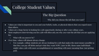 College Student Values
The Big Question
Why did you choose the job that you want?
● Values are what is important to you and your beliefs, traits, or physical objects that you regard more
than others.
● Values are a huge factor in looking for a job opportunity during or after your college years.
● Most employers interviewing you for a job will often ask you why you want the job that you are applying
for.
○ What will you answer be?
● Over time, values will almost always change.
○ For example, college students are always looking for a job that makes the most money possible so
that they can pay off debts and get what they want NOW. Later in life, those same individuals
might value a job with more accomplishment or something with more meaning than just getting
paid.
 