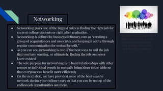 Networking
● Networking plays one of the biggest roles in finding the right job for
current college students or right after graduation.
● Networking is defined by businessdictionary.com as “creating a
group of acquaintances and associates and keeping it active through
regular communication for mutual benefit.”
● As you can see, networking is one of the best ways to nail the job
that you have wanting, or ultimately, finding the job you never
knew existed.
● The sole purpose for networking is to build relationships with other
groups or individual people to mutually bring ideas to the table so
that everyone can benefit more efficiently
● On the next slide, we have provided some of the best ways to
network during your college years so that you can be on top of the
endless job opportunities out there.
[People Networking]. (n.d.).
Retrieved October 4, 2018,
from Networking: What
does it really mean and 8
ways to help you succeed
 