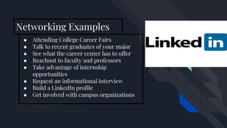 ● Attending College Career Fairs
● Talk to recent graduates of your major
● See what the career center has to offer
● Reachout to faculty and professors
● Take advantage of internship
opportunities
● Request an informational interview
● Build a LinkedIn profile
● Get involved with campus organizations
How Your LinkedIn Headline Could Make Or Break Your
Career. (2016, December 10). Retrieved from
https://blog.oxfordcollegeofmarketing.com/2015/03/23/how-y
our-linkedin-headline-could-make-or-break-your-career/
Networking Examples
 